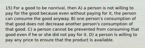 15) For a good to be nonrival, then A) a person is not willing to pay for the good because even without paying for it, the person can consume the good anyway. B) one person's consumption of that good does not decrease another person's consumption of that good. C) a person cannot be prevented from consuming that good even if he or she did not pay for it. D) a person is willing to pay any price to ensure that the product is available.