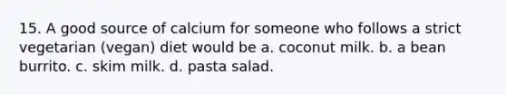 15. A good source of calcium for someone who follows a strict vegetarian (vegan) diet would be a. coconut milk. b. a bean burrito. c. skim milk. d. pasta salad.