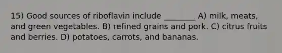 15) Good sources of riboflavin include ________ A) milk, meats, and green vegetables. B) refined grains and pork. C) citrus fruits and berries. D) potatoes, carrots, and bananas.