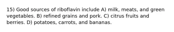 15) Good sources of riboflavin include A) milk, meats, and green vegetables. B) refined grains and pork. C) citrus fruits and berries. D) potatoes, carrots, and bananas.