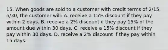 15. When goods are sold to a customer with credit terms of 2/15, n/30, the customer will: A. receive a 15% discount if they pay within 2 days. B. receive a 2% discount if they pay 15% of the amount due within 30 days. C. receive a 15% discount if they pay within 30 days. D. receive a 2% discount if they pay within 15 days.