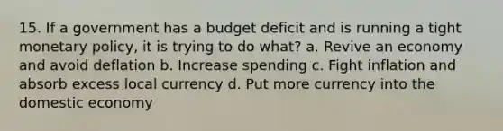 15. If a government has a budget deficit and is running a tight monetary policy, it is trying to do what? a. Revive an economy and avoid deflation b. Increase spending c. Fight inflation and absorb excess local currency d. Put more currency into the domestic economy