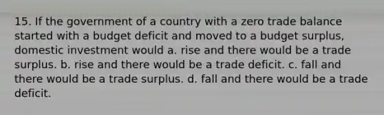 15. If the government of a country with a zero trade balance started with a budget deficit and moved to a budget surplus, domestic investment would a. rise and there would be a trade surplus. b. rise and there would be a trade deficit. c. fall and there would be a trade surplus. d. fall and there would be a trade deficit.