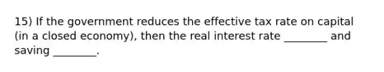 15) If the government reduces the effective tax rate on capital (in a closed economy), then the real interest rate ________ and saving ________.