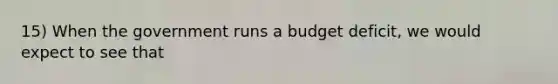 15) When the government runs a budget deficit, we would expect to see that