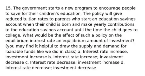 15. The government starts a new program to encourage people to save for their children's education. The policy will give reduced tuition rates to parents who start an education savings account when their child is born and make yearly contributions to the education savings account until the time the child goes to college. What would be the effect of such a policy on the equilibrium interest rate an equilibrium amount of investment? (you may find it helpful to draw the supply and demand for loanable funds like we did in class) a. Interest rate increase; investment increase b. Interest rate increase; investment decrease c. Interest rate decrease; investment increase d. Interest rate decrease; investment decrease