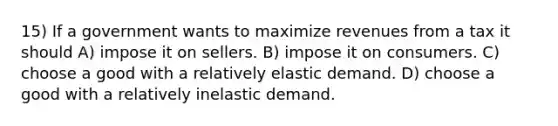 15) If a government wants to maximize revenues from a tax it should A) impose it on sellers. B) impose it on consumers. C) choose a good with a relatively elastic demand. D) choose a good with a relatively inelastic demand.