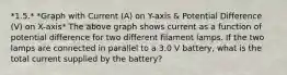 *1.5.* *Graph with Current (A) on Y-axis & Potential Difference (V) on X-axis* The above graph shows current as a function of potential difference for two different filament lamps. If the two lamps are connected in parallel to a 3.0 V battery, what is the total current supplied by the battery?