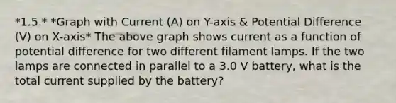 *1.5.* *Graph with Current (A) on Y-axis & Potential Difference (V) on X-axis* The above graph shows current as a function of potential difference for two different filament lamps. If the two lamps are connected in parallel to a 3.0 V battery, what is the total current supplied by the battery?