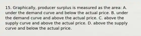 15. Graphically, producer surplus is measured as the area: A. under the demand curve and below the actual price. B. under the demand curve and above the actual price. C. above the supply curve and above the actual price. D. above the supply curve and below the actual price.