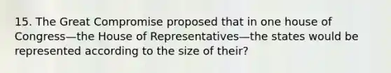 15. The Great Compromise proposed that in one house of Congress—the House of Representatives—the states would be represented according to the size of their?