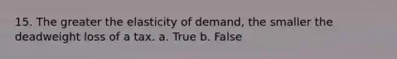 15. The greater the elasticity of demand, the smaller the deadweight loss of a tax. a. True b. False