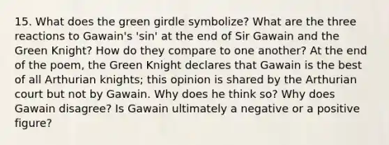 15. What does the green girdle symbolize? What are the three reactions to Gawain's 'sin' at the end of Sir Gawain and the Green Knight? How do they compare to one another? At the end of the poem, the Green Knight declares that Gawain is the best of all Arthurian knights; this opinion is shared by the Arthurian court but not by Gawain. Why does he think so? Why does Gawain disagree? Is Gawain ultimately a negative or a positive figure?