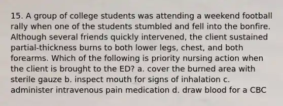 15. A group of college students was attending a weekend football rally when one of the students stumbled and fell into the bonfire. Although several friends quickly intervened, the client sustained partial-thickness burns to both lower legs, chest, and both forearms. Which of the following is priority nursing action when the client is brought to the ED? a. cover the burned area with sterile gauze b. inspect mouth for signs of inhalation c. administer intravenous pain medication d. draw blood for a CBC