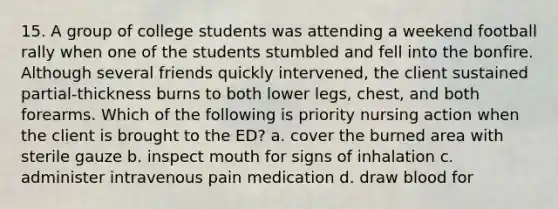 15. A group of college students was attending a weekend football rally when one of the students stumbled and fell into the bonfire. Although several friends quickly intervened, the client sustained partial-thickness burns to both lower legs, chest, and both forearms. Which of the following is priority nursing action when the client is brought to the ED? a. cover the burned area with sterile gauze b. inspect mouth for signs of inhalation c. administer intravenous pain medication d. draw blood for