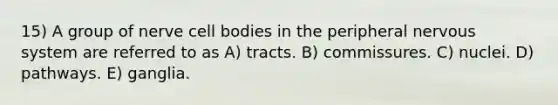 15) A group of nerve cell bodies in the peripheral nervous system are referred to as A) tracts. B) commissures. C) nuclei. D) pathways. E) ganglia.