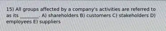 15) All groups affected by a company's activities are referred to as its ________. A) shareholders B) customers C) stakeholders D) employees E) suppliers