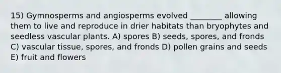 15) Gymnosperms and angiosperms evolved ________ allowing them to live and reproduce in drier habitats than bryophytes and seedless vascular plants. A) spores B) seeds, spores, and fronds C) vascular tissue, spores, and fronds D) pollen grains and seeds E) fruit and flowers