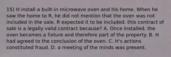 15) H install a built-in microwave oven and his home. When he saw the home to R, he did not mention that the oven was not included in the sale. R expected it to be included. this contract of sale is a legally valid contract because? A. Once installed, the oven becomes a fixture and therefore part of the property. B. H had agreed to the conclusion of the oven. C. H's actions constituted fraud. D. a meeting of the minds was present.