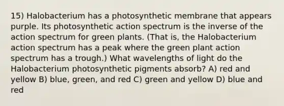 15) Halobacterium has a photosynthetic membrane that appears purple. Its photosynthetic action spectrum is the inverse of the action spectrum for green plants. (That is, the Halobacterium action spectrum has a peak where the green plant action spectrum has a trough.) What wavelengths of light do the Halobacterium photosynthetic pigments absorb? A) red and yellow B) blue, green, and red C) green and yellow D) blue and red