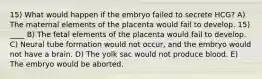 15) What would happen if the embryo failed to secrete HCG? A) The maternal elements of the placenta would fail to develop. 15) ____ B) The fetal elements of the placenta would fail to develop. C) Neural tube formation would not occur, and the embryo would not have a brain. D) The yolk sac would not produce blood. E) The embryo would be aborted.