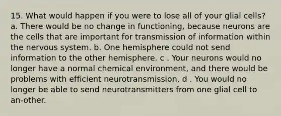 15. What would happen if you were to lose all of your glial cells? a. There would be no change in functioning, because neurons are the cells that are important for transmission of information within the nervous system. b. One hemisphere could not send information to the other hemisphere. c . Your neurons would no longer have a normal chemical environment, and there would be problems with efficient neurotransmission. d . You would no longer be able to send neurotransmitters from one glial cell to an-other.