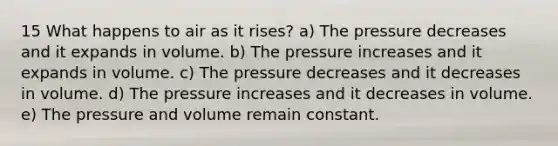 15 What happens to air as it rises? a) The pressure decreases and it expands in volume. b) The pressure increases and it expands in volume. c) The pressure decreases and it decreases in volume. d) The pressure increases and it decreases in volume. e) The pressure and volume remain constant.