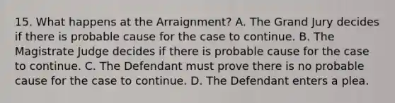 15. What happens at the Arraignment? A. The Grand Jury decides if there is probable cause for the case to continue. B. The Magistrate Judge decides if there is probable cause for the case to continue. C. The Defendant must prove there is no probable cause for the case to continue. D. The Defendant enters a plea.