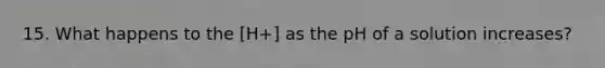 15. What happens to the [H+] as the pH of a solution increases?