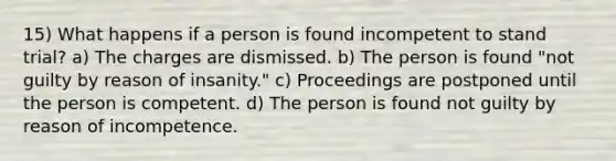 15) What happens if a person is found incompetent to stand trial? a) The charges are dismissed. b) The person is found "not guilty by reason of insanity." c) Proceedings are postponed until the person is competent. d) The person is found not guilty by reason of incompetence.