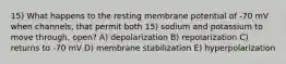 15) What happens to the resting membrane potential of -70 mV when channels, that permit both 15) sodium and potassium to move through, open? A) depolarization B) repolarization C) returns to -70 mV D) membrane stabilization E) hyperpolarization