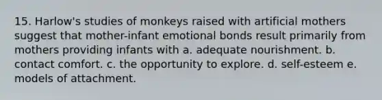 15. Harlow's studies of monkeys raised with artificial mothers suggest that mother-infant emotional bonds result primarily from mothers providing infants with a. adequate nourishment. b. contact comfort. c. the opportunity to explore. d. self-esteem e. models of attachment.