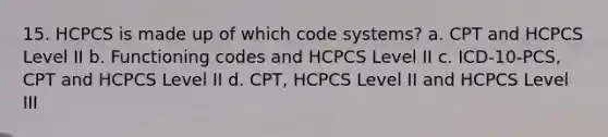 15. HCPCS is made up of which code systems? a. CPT and HCPCS Level II b. Functioning codes and HCPCS Level II c. ICD-10-PCS, CPT and HCPCS Level II d. CPT, HCPCS Level II and HCPCS Level III