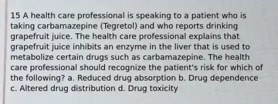 15 A health care professional is speaking to a patient who is taking carbamazepine (Tegretol) and who reports drinking grapefruit juice. The health care professional explains that grapefruit juice inhibits an enzyme in the liver that is used to metabolize certain drugs such as carbamazepine. The health care professional should recognize the patient's risk for which of the following? a. Reduced drug absorption b. Drug dependence c. Altered drug distribution d. Drug toxicity