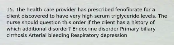 15. The health care provider has prescribed fenofibrate for a client discovered to have very high serum triglyceride levels. The nurse should question this order if the client has a history of which additional disorder? Endocrine disorder Primary biliary cirrhosis Arterial bleeding Respiratory depression