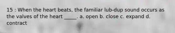 15 : When the heart beats, the familiar lub-dup sound occurs as the valves of the heart _____. a. open b. close c. expand d. contract