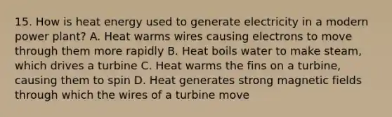 15. How is heat energy used to generate electricity in a modern power plant? A. Heat warms wires causing electrons to move through them more rapidly B. Heat boils water to make steam, which drives a turbine C. Heat warms the fins on a turbine, causing them to spin D. Heat generates strong <a href='https://www.questionai.com/knowledge/kqorUT4tK2-magnetic-fields' class='anchor-knowledge'>magnetic fields</a> through which the wires of a turbine move