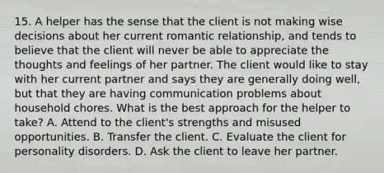 15. A helper has the sense that the client is not making wise decisions about her current romantic relationship, and tends to believe that the client will never be able to appreciate the thoughts and feelings of her partner. The client would like to stay with her current partner and says they are generally doing well, but that they are having communication problems about household chores. What is the best approach for the helper to take? A. Attend to the client's strengths and misused opportunities. B. Transfer the client. C. Evaluate the client for personality disorders. D. Ask the client to leave her partner.