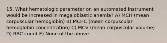 15. What hematologic parameter on an automated instrument would be increased in megaloblastic anemia? A) MCH (mean corpuscular hemoglobin) B) MCHC (mean corpuscular hemoglobin concentration) C) MCV (mean corpuscular volume) D) RBC count E) None of the above