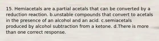 15. Hemiacetals are a.partial acetals that can be converted by a reduction reaction. b.unstable compounds that convert to acetals in the presence of an alcohol and an acid. c.semiacetals produced by alcohol subtraction from a ketone. d.There is <a href='https://www.questionai.com/knowledge/keWHlEPx42-more-than' class='anchor-knowledge'>more than</a> one correct response.