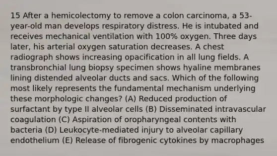 15 After a hemicolectomy to remove a colon carcinoma, a 53-year-old man develops respiratory distress. He is intubated and receives mechanical ventilation with 100% oxygen. Three days later, his arterial oxygen saturation decreases. A chest radiograph shows increasing opacification in all lung fields. A transbronchial lung biopsy specimen shows hyaline membranes lining distended alveolar ducts and sacs. Which of the following most likely represents the fundamental mechanism underlying these morphologic changes? (A) Reduced production of surfactant by type II alveolar cells (B) Disseminated intravascular coagulation (C) Aspiration of oropharyngeal contents with bacteria (D) Leukocyte-mediated injury to alveolar capillary endothelium (E) Release of fibrogenic cytokines by macrophages