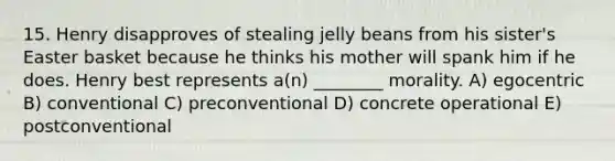 15. Henry disapproves of stealing jelly beans from his sister's Easter basket because he thinks his mother will spank him if he does. Henry best represents a(n) ________ morality. A) egocentric B) conventional C) preconventional D) concrete operational E) postconventional