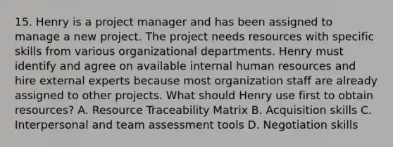 15. Henry is a project manager and has been assigned to manage a new project. The project needs resources with specific skills from various organizational departments. Henry must identify and agree on available internal human resources and hire external experts because most organization staff are already assigned to other projects. What should Henry use first to obtain resources? A. Resource Traceability Matrix B. Acquisition skills C. Interpersonal and team assessment tools D. Negotiation skills