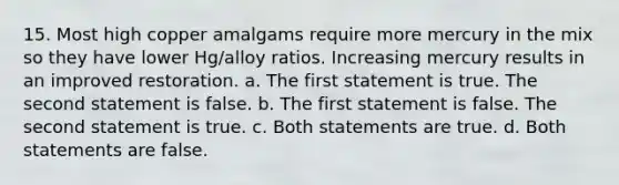 15. Most high copper amalgams require more mercury in the mix so they have lower Hg/alloy ratios. Increasing mercury results in an improved restoration. a. The first statement is true. The second statement is false. b. The first statement is false. The second statement is true. c. Both statements are true. d. Both statements are false.