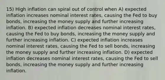 15) High inflation can spiral out of control when A) expected inflation increases nominal interest rates, causing the Fed to buy bonds, increasing the money supply and further increasing inflation. B) expected inflation decreases nominal interest rates, causing the Fed to buy bonds, increasing the money supply and further increasing inflation. C) expected inflation increases nominal interest rates, causing the Fed to sell bonds, increasing the money supply and further increasing inflation. D) expected inflation decreases nominal interest rates, causing the Fed to sell bonds, increasing the money supply and further increasing inflation.