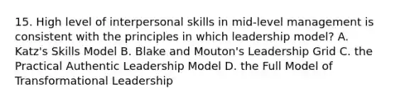 15. High level of interpersonal skills in mid-level management is consistent with the principles in which leadership model? A. Katz's Skills Model B. Blake and Mouton's Leadership Grid C. the Practical Authentic Leadership Model D. the Full Model of Transformational Leadership