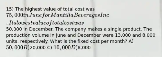 15) The highest value of total cost was 75,000 in June for Mantilla Beverages Inc. Its lowest value of total cost was50,000 in December. The company makes a single product. The production volume in June and December were 13,000 and 8,000 units, respectively. What is the fixed cost per month? A) 50,000 B)20,000 C) 10,000 D)8,000