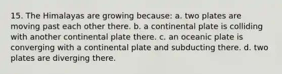 15. The Himalayas are growing because: a. two plates are moving past each other there. b. a continental plate is colliding with another continental plate there. c. an oceanic plate is converging with a continental plate and subducting there. d. two plates are diverging there.