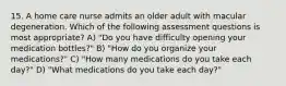 15. A home care nurse admits an older adult with macular degeneration. Which of the following assessment questions is most appropriate? A) "Do you have difficulty opening your medication bottles?" B) "How do you organize your medications?" C) "How many medications do you take each day?" D) "What medications do you take each day?"