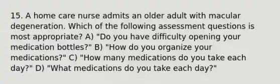 15. A home care nurse admits an older adult with macular degeneration. Which of the following assessment questions is most appropriate? A) "Do you have difficulty opening your medication bottles?" B) "How do you organize your medications?" C) "How many medications do you take each day?" D) "What medications do you take each day?"